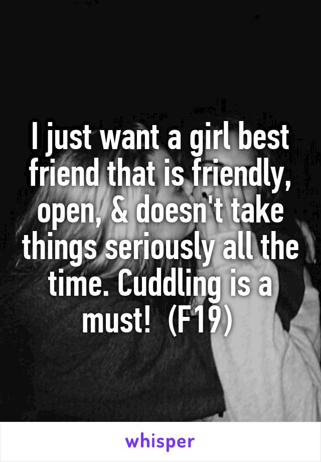 I just want a girl best friend that is friendly, open, & doesn't take things seriously all the time. Cuddling is a must!  (F19) 