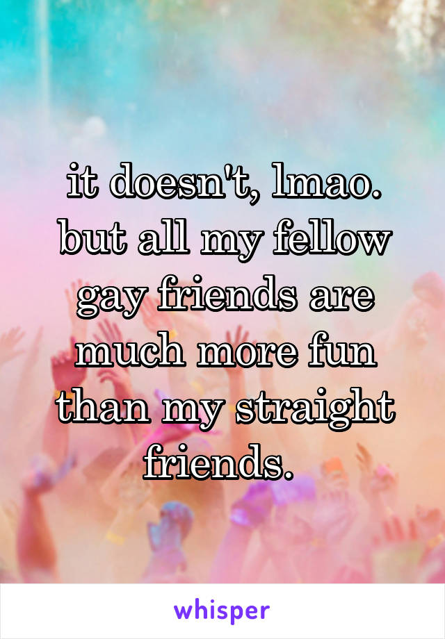 it doesn't, lmao. but all my fellow gay friends are much more fun than my straight friends. 