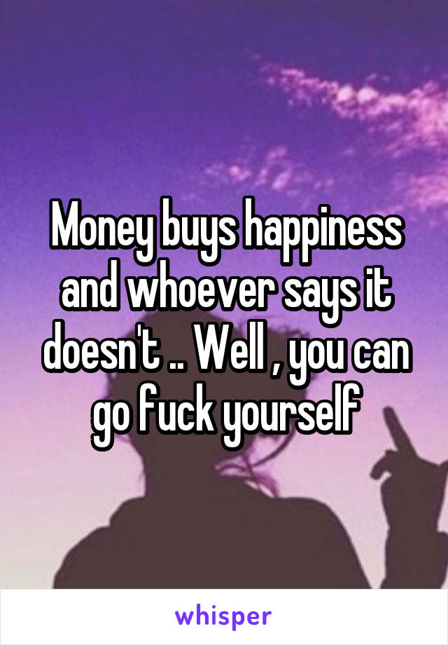 Money buys happiness and whoever says it doesn't .. Well , you can go fuck yourself