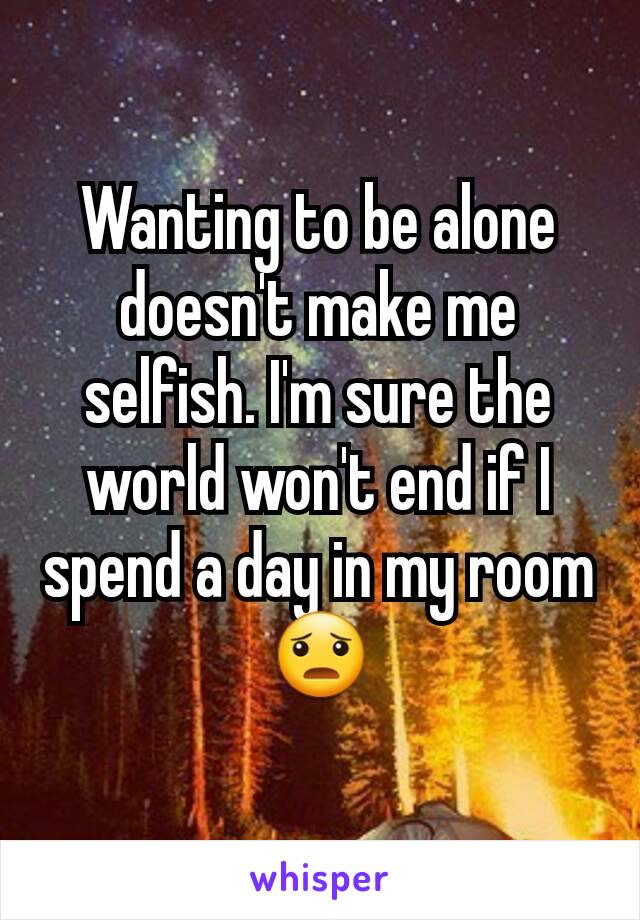 Wanting to be alone doesn't make me selfish. I'm sure the world won't end if I spend a day in my room 😦