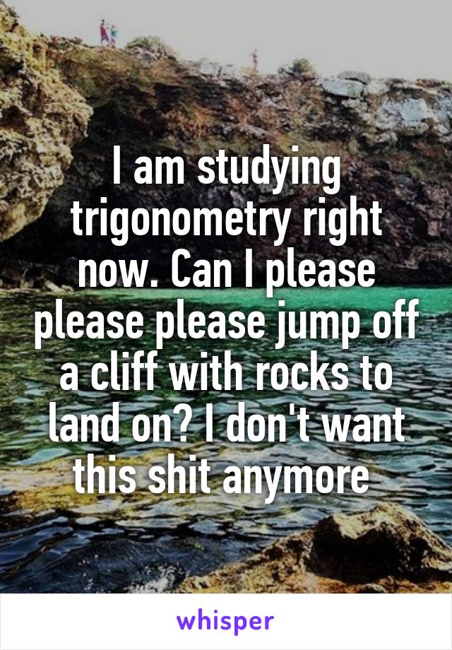 I am studying trigonometry right now. Can I please please please jump off a cliff with rocks to land on? I don't want this shit anymore 