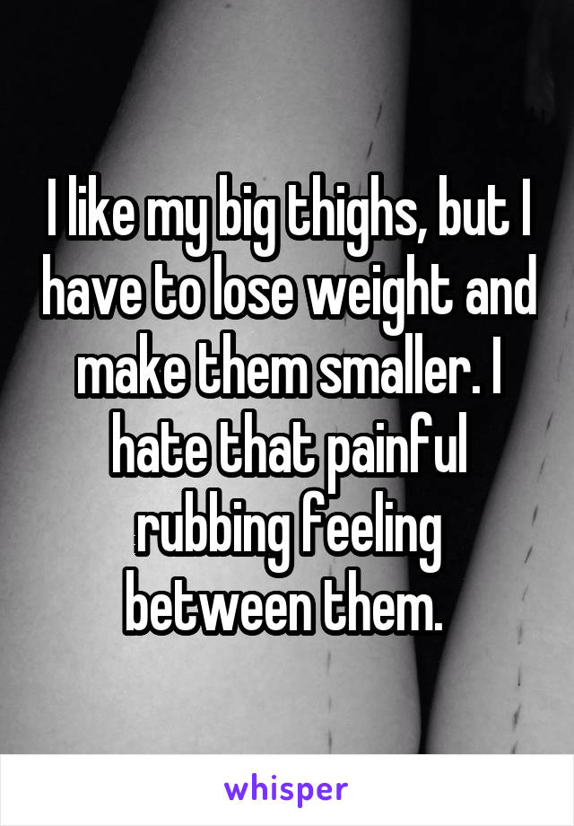 I like my big thighs, but I have to lose weight and make them smaller. I hate that painful rubbing feeling between them. 