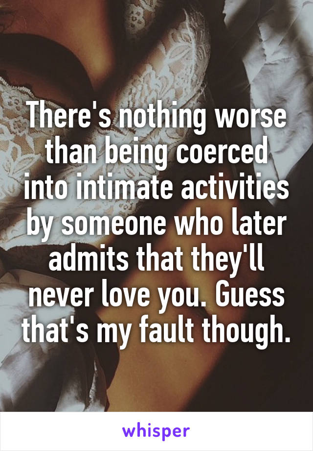 There's nothing worse than being coerced into intimate activities by someone who later admits that they'll never love you. Guess that's my fault though.