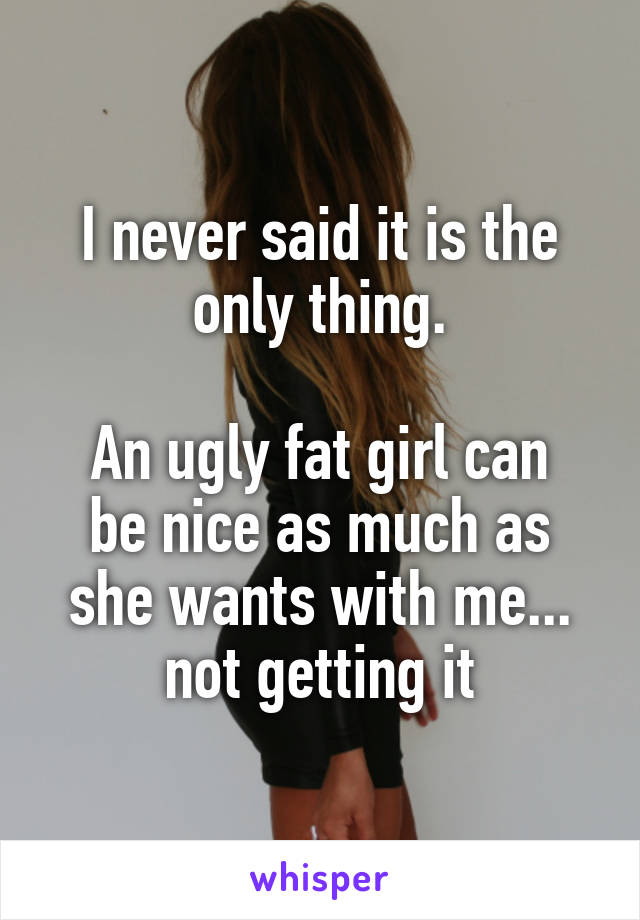 I never said it is the only thing.

An ugly fat girl can be nice as much as she wants with me... not getting it