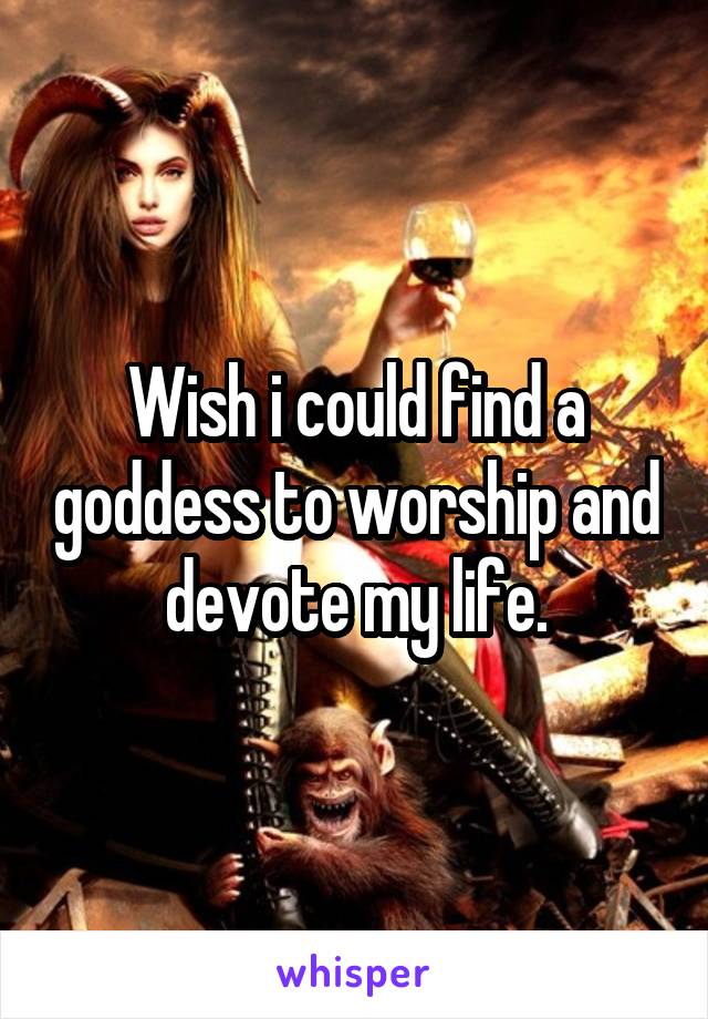 Wish i could find a goddess to worship and devote my life.