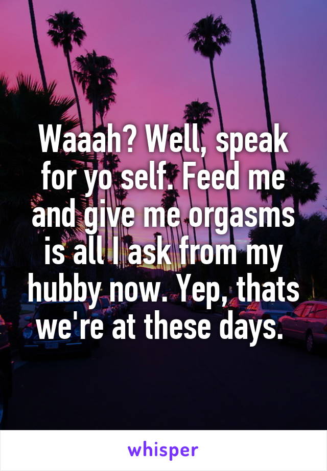 Waaah? Well, speak for yo self. Feed me and give me orgasms is all I ask from my hubby now. Yep, thats we're at these days. 