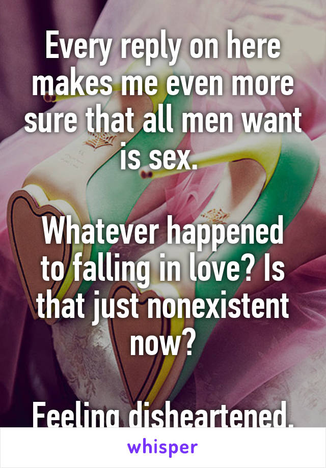 Every reply on here makes me even more sure that all men want is sex. 

Whatever happened to falling in love? Is that just nonexistent now?

Feeling disheartened.