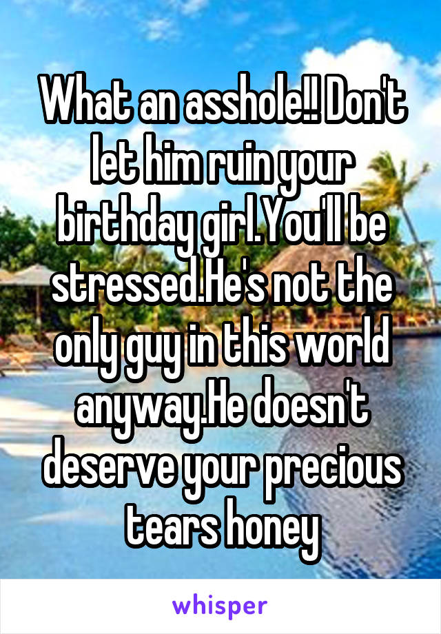 What an asshole!! Don't let him ruin your birthday girl.You'll be stressed.He's not the only guy in this world anyway.He doesn't deserve your precious tears honey