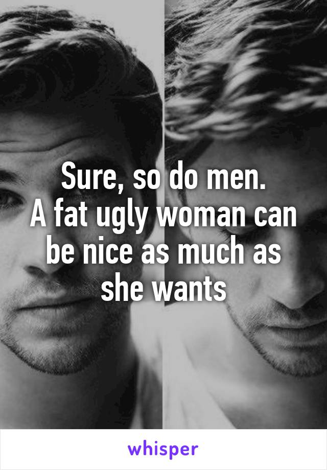 Sure, so do men.
A fat ugly woman can be nice as much as she wants