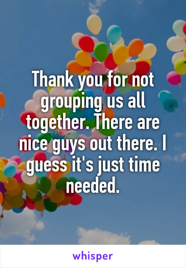 Thank you for not grouping us all together. There are nice guys out there. I guess it's just time needed.