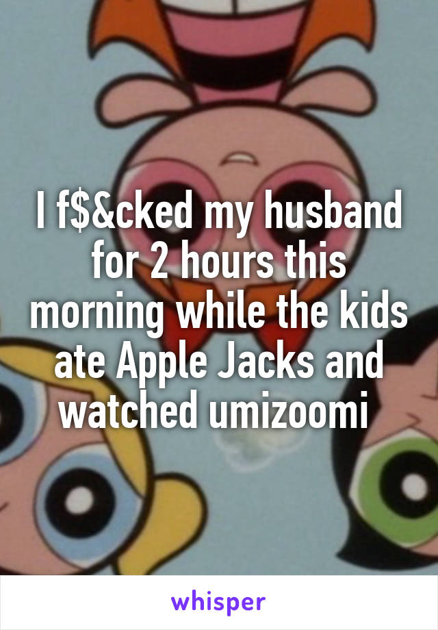 I f$&cked my husband for 2 hours this morning while the kids ate Apple Jacks and watched umizoomi 