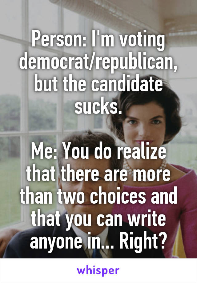 Person: I'm voting democrat/republican, but the candidate sucks.

Me: You do realize that there are more than two choices and that you can write anyone in... Right?