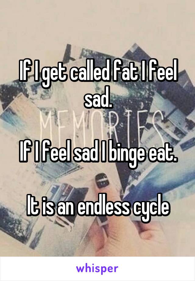 If I get called fat I feel sad.

If I feel sad I binge eat.

It is an endless cycle