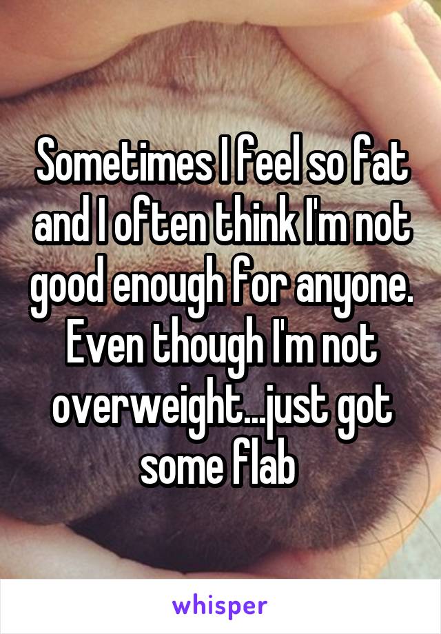 Sometimes I feel so fat and I often think I'm not good enough for anyone. Even though I'm not overweight...just got some flab 