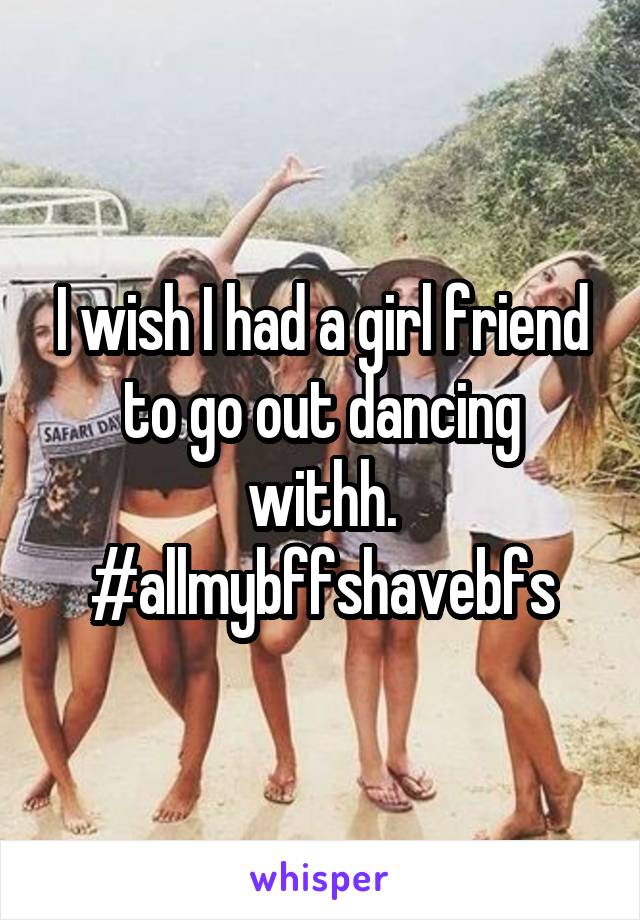 I wish I had a girl friend to go out dancing withh. #allmybffshavebfs