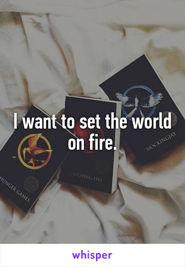 I want to set the world on fire.