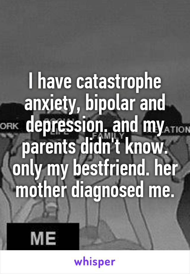 I have catastrophe anxiety, bipolar and depression. and my parents didn't know. only my bestfriend. her mother diagnosed me.