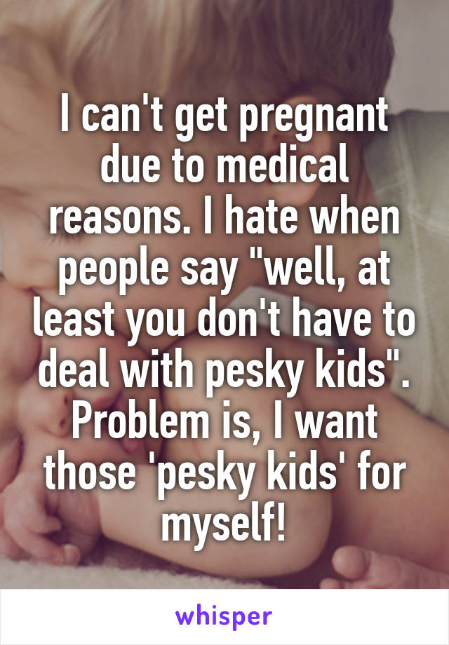 I can't get pregnant due to medical reasons. I hate when people say "well, at least you don't have to deal with pesky kids". Problem is, I want those 'pesky kids' for myself!