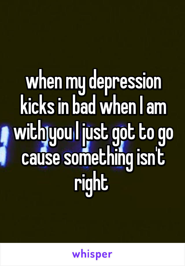 when my depression kicks in bad when I am with you I just got to go cause something isn't right 