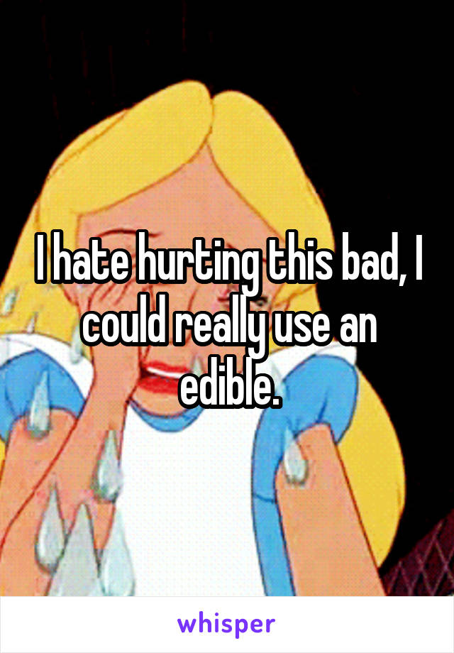 I hate hurting this bad, I could really use an edible.