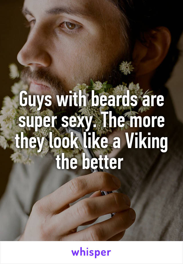 Guys with beards are super sexy. The more they look like a Viking the better 