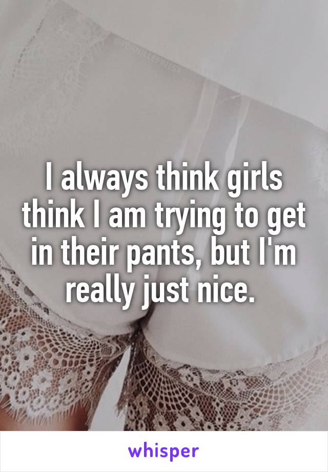 I always think girls think I am trying to get in their pants, but I'm really just nice. 