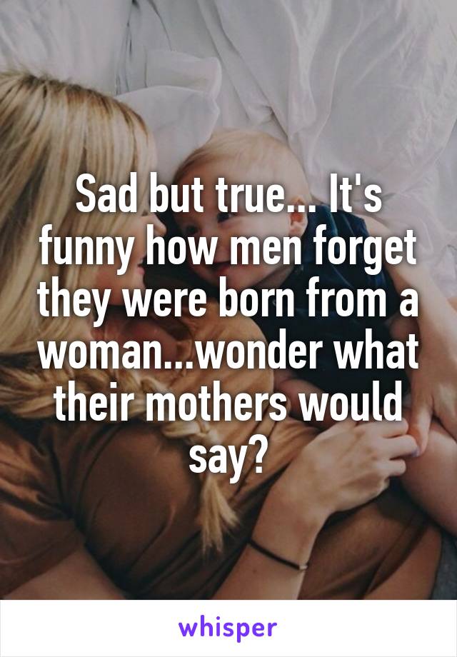 Sad but true... It's funny how men forget they were born from a woman...wonder what their mothers would say?