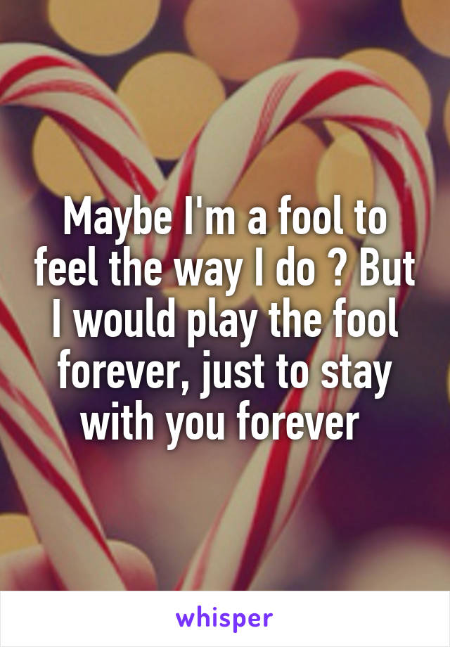 Maybe I'm a fool to feel the way I do ? But I would play the fool forever, just to stay with you forever 