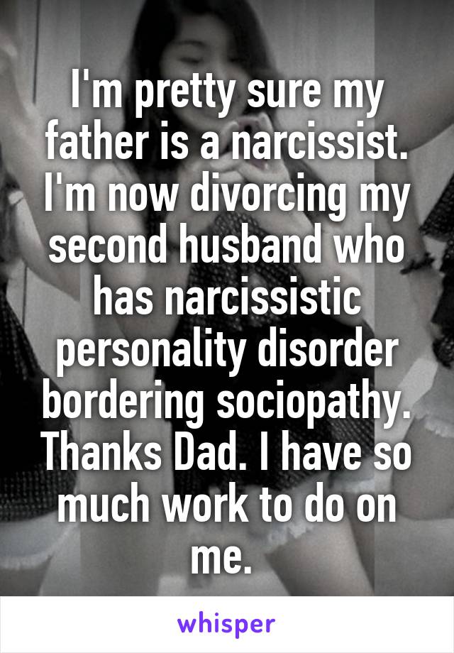 I'm pretty sure my father is a narcissist. I'm now divorcing my second husband who has narcissistic personality disorder bordering sociopathy. Thanks Dad. I have so much work to do on me. 