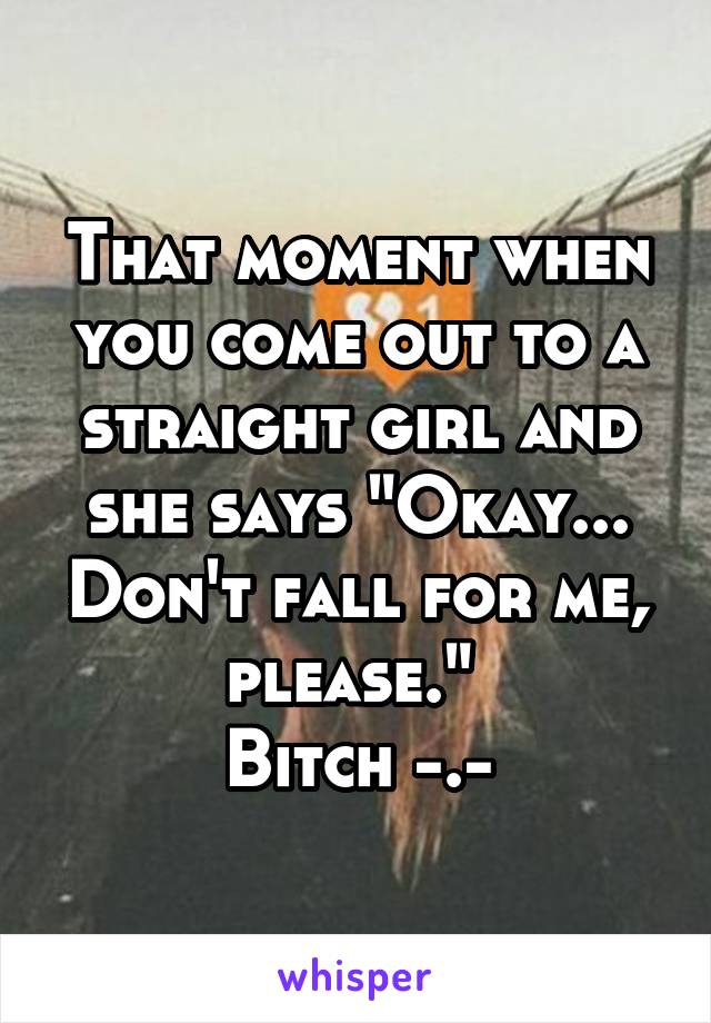 That moment when you come out to a straight girl and she says "Okay... Don't fall for me, please." 
Bitch -.-