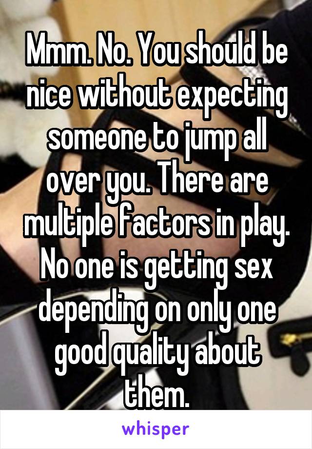 Mmm. No. You should be nice without expecting someone to jump all over you. There are multiple factors in play. No one is getting sex depending on only one good quality about them.