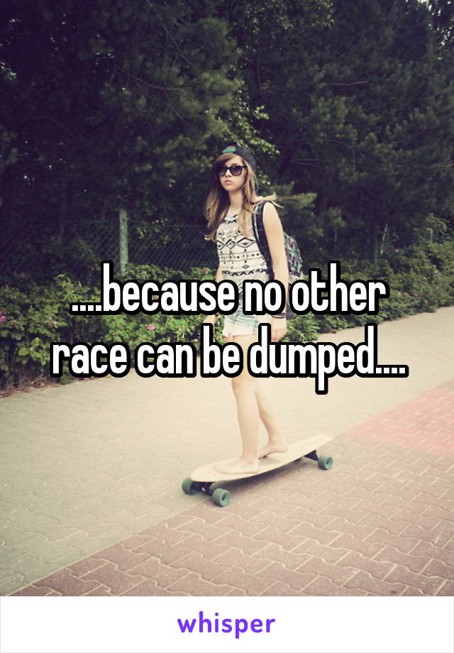 ....because no other race can be dumped....