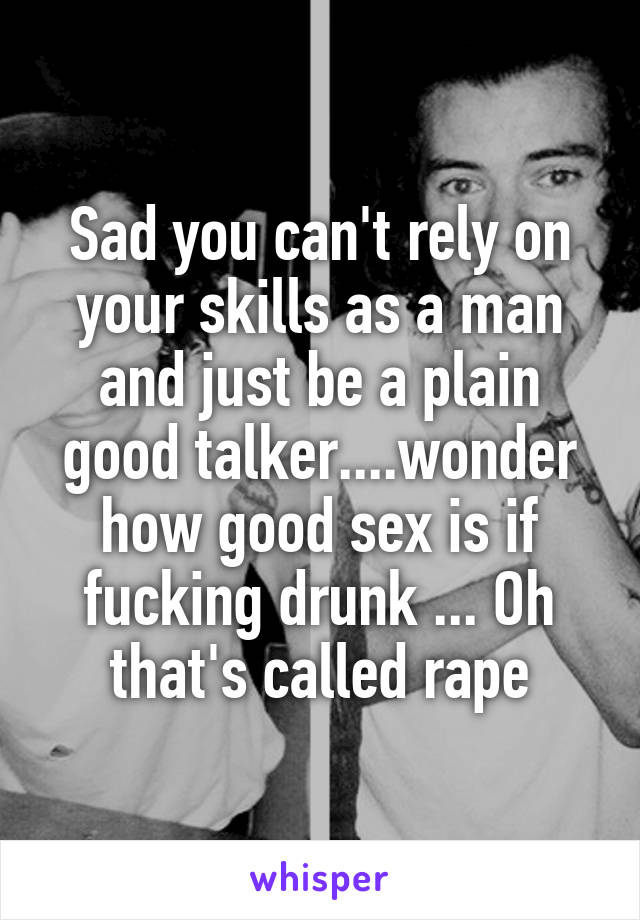 Sad you can't rely on your skills as a man and just be a plain good talker....wonder how good sex is if fucking drunk ... Oh that's called rape