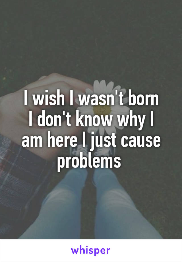 I wish I wasn't born
I don't know why I am here I just cause problems 