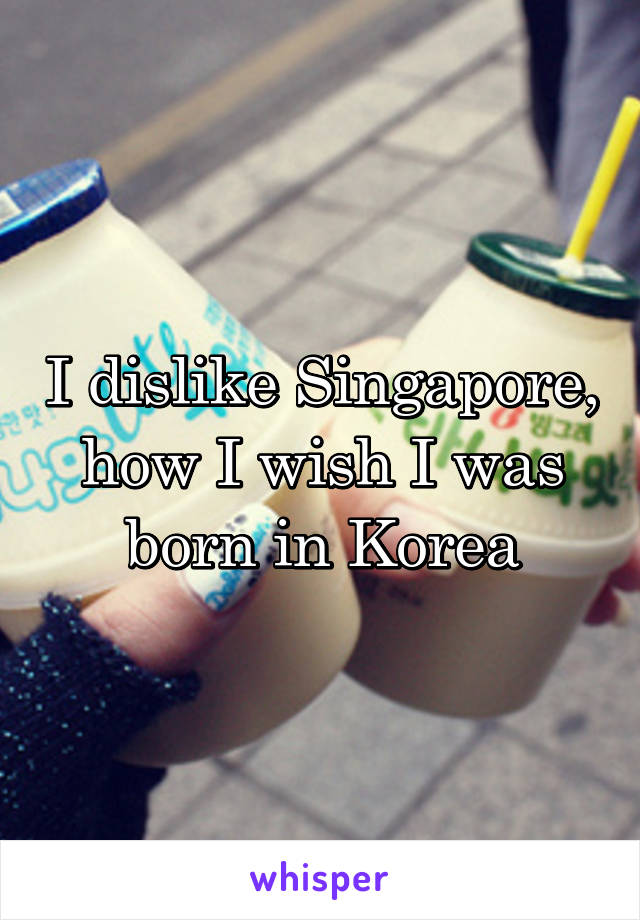 I dislike Singapore, how I wish I was born in Korea