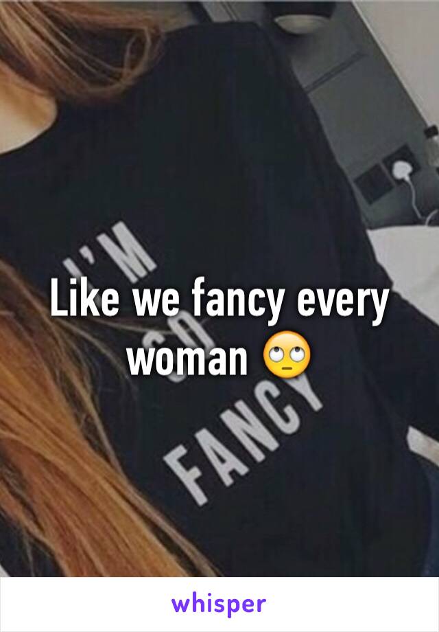 Like we fancy every woman 🙄