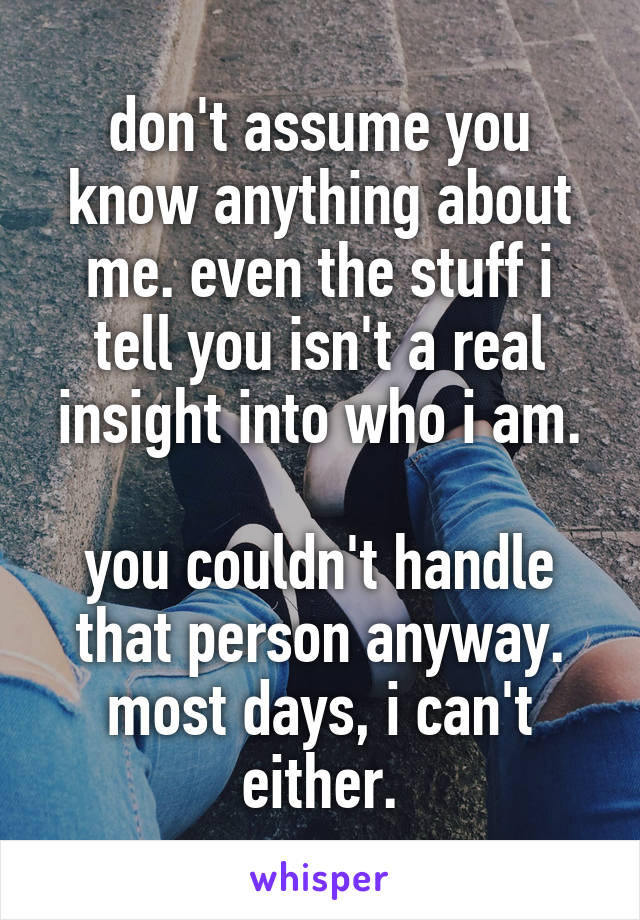 don't assume you know anything about me. even the stuff i tell you isn't a real insight into who i am.

you couldn't handle that person anyway. most days, i can't either.