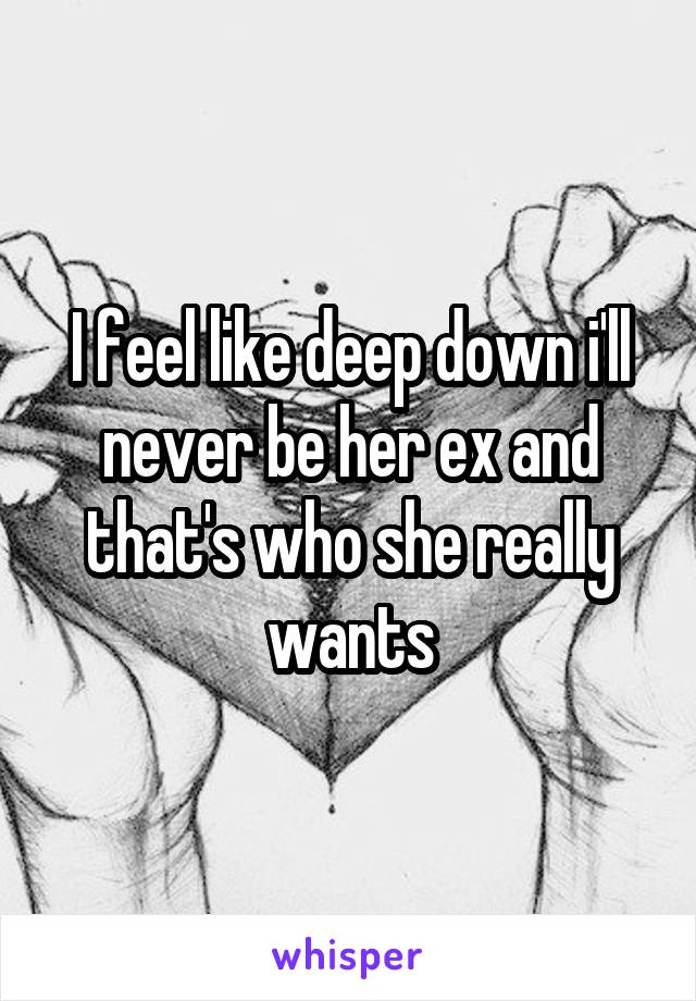 I feel like deep down i'll never be her ex and that's who she really wants