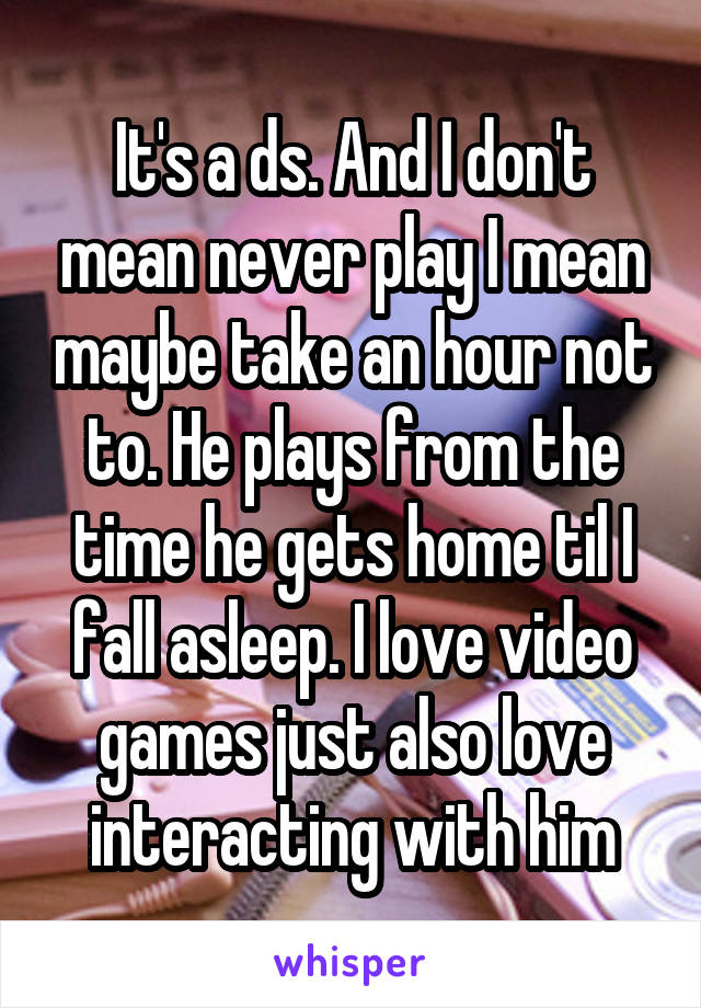 It's a ds. And I don't mean never play I mean maybe take an hour not to. He plays from the time he gets home til I fall asleep. I love video games just also love interacting with him