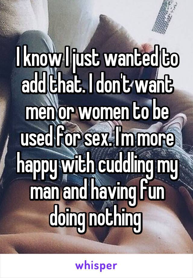 I know I just wanted to add that. I don't want men or women to be used for sex. I'm more happy with cuddling my man and having fun doing nothing 