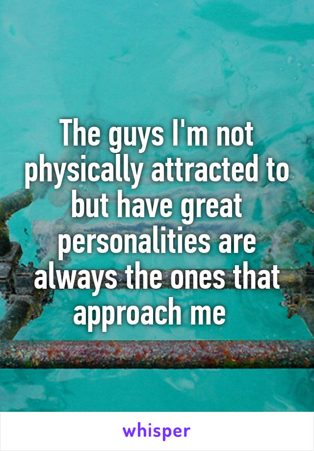 The guys I'm not physically attracted to but have great personalities are always the ones that approach me  