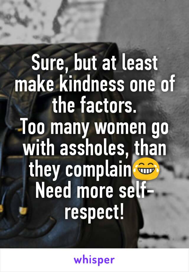 Sure, but at least make kindness one of the factors.
Too many women go with assholes, than they complain😂
Need more self-respect!