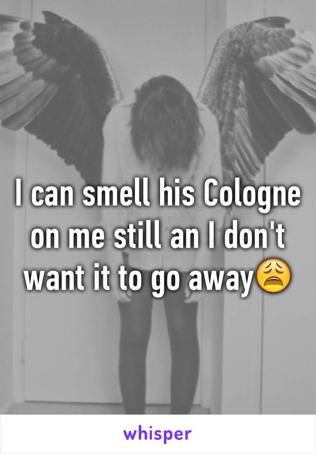 I can smell his Cologne on me still an I don't want it to go away😩