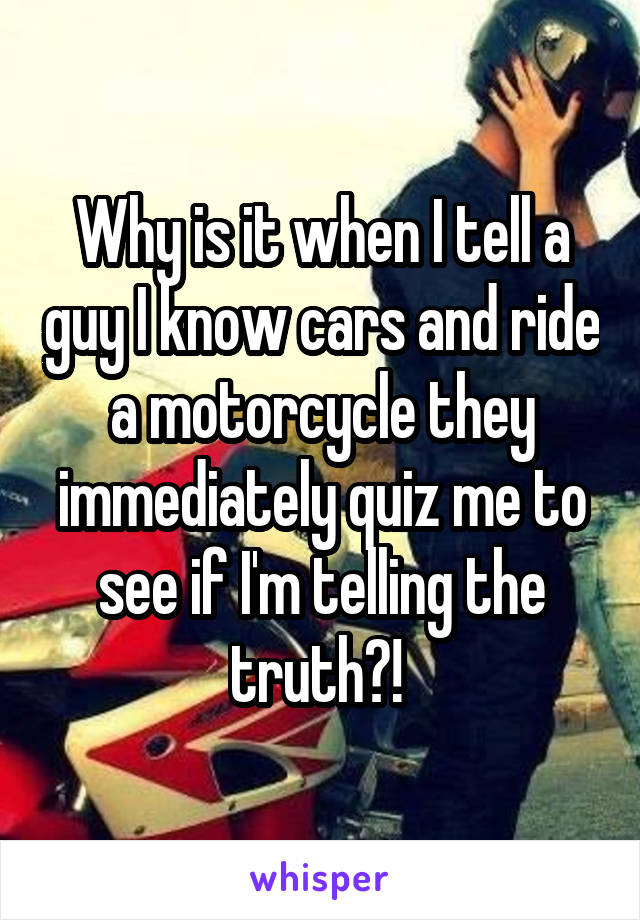 Why is it when I tell a guy I know cars and ride a motorcycle they immediately quiz me to see if I'm telling the truth?! 