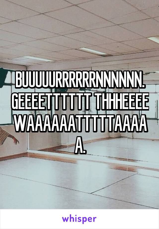 BUUUUURRRRRRNNNNNN. GEEEETTTTTT THHHEEEE WAAAAAATTTTTAAAAA.