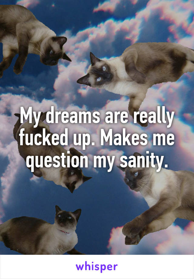 My dreams are really fucked up. Makes me question my sanity.