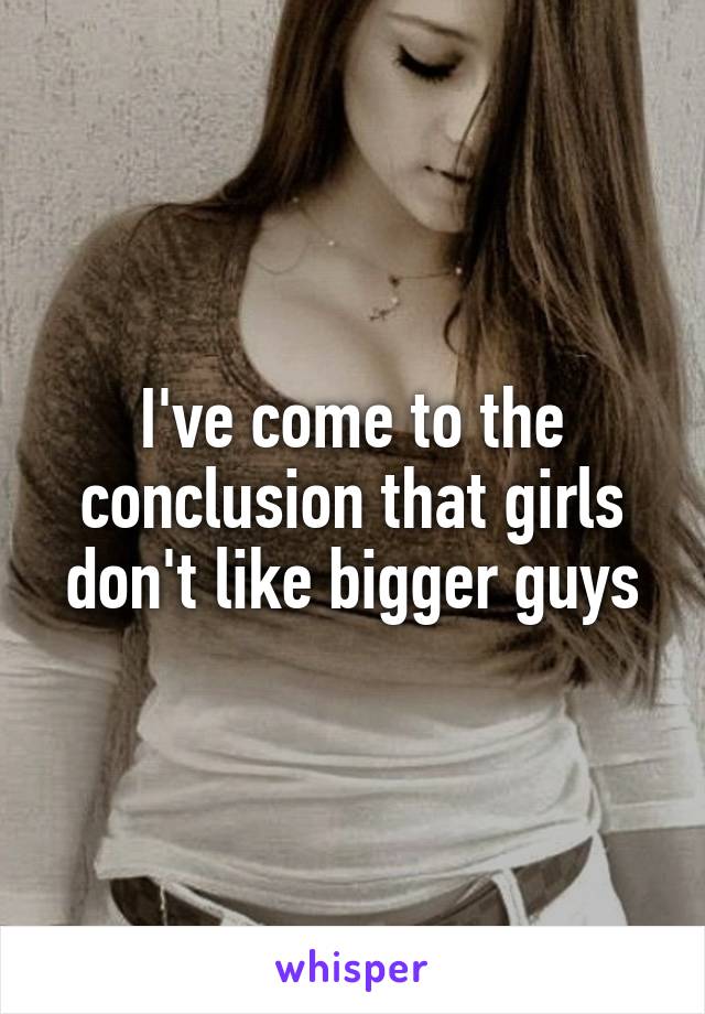 I've come to the conclusion that girls don't like bigger guys