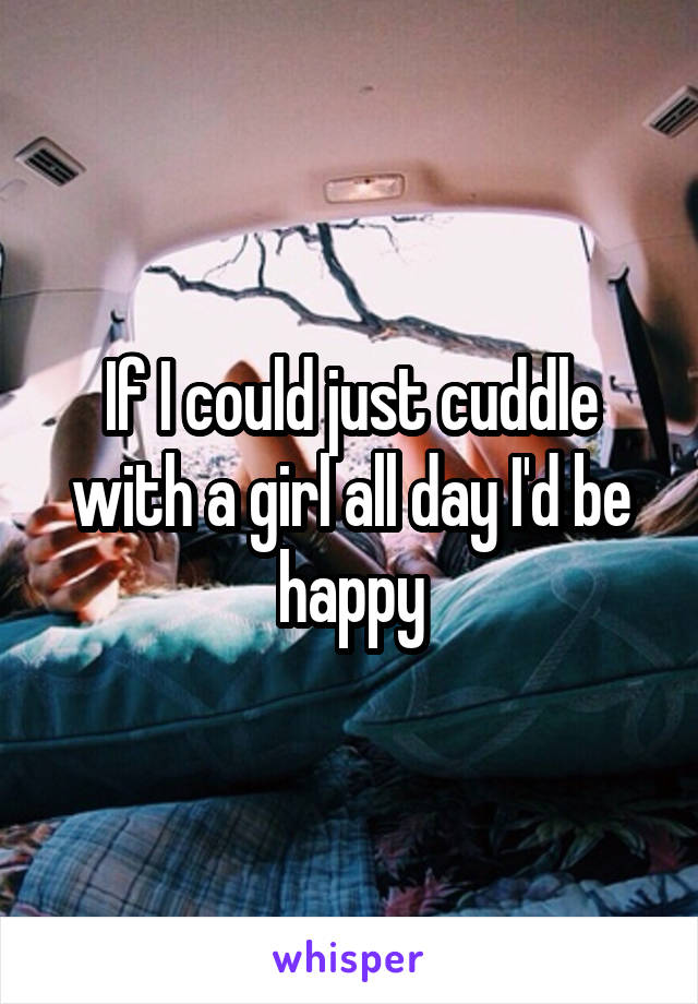 If I could just cuddle with a girl all day I'd be happy