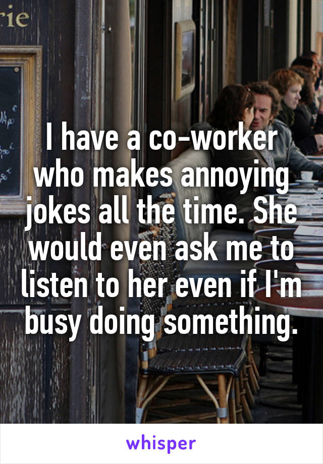 I have a co-worker who makes annoying jokes all the time. She would even ask me to listen to her even if I'm busy doing something.