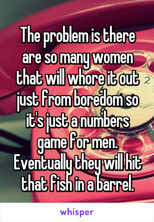 The problem is there are so many women that will whore it out just from boredom so it's just a numbers game for men. Eventually they will hit that fish in a barrel.